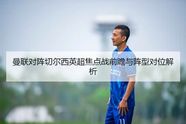 曼联对阵切尔西英超焦点战前瞻与阵型对位解析 - hth